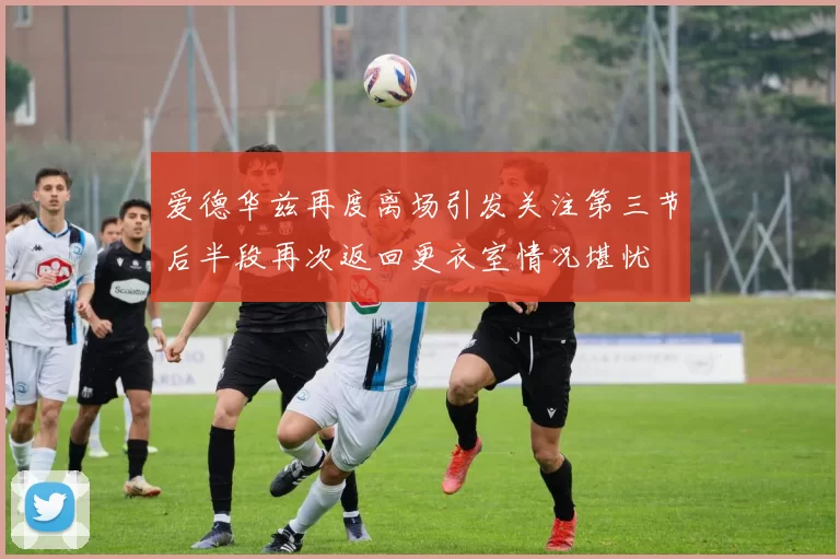 爱德华兹再度离场引发关注第三节后半段再次返回更衣室情况堪忧
