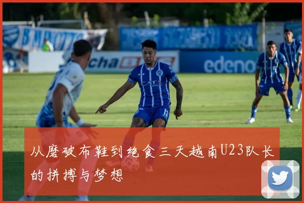 从磨破布鞋到绝食三天越南U23队长的拼搏与梦想