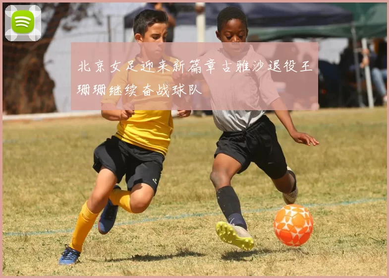 北京女足迎来新篇章古雅沙退役王珊珊继续奋战球队
