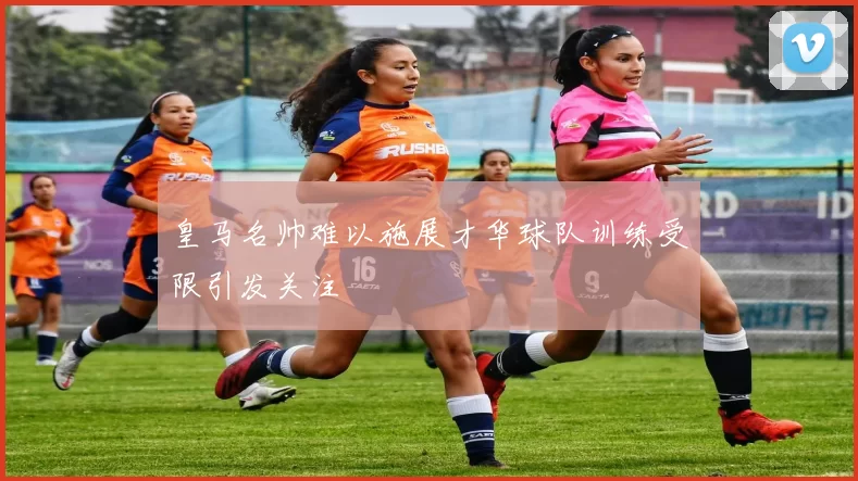 皇马名帅难以施展才华球队训练受限引发关注