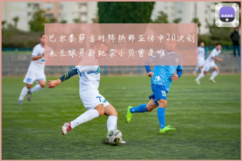 巴尔泰萨吉对阵热那亚传中20次创米兰球员新纪录小贝曾是唯一