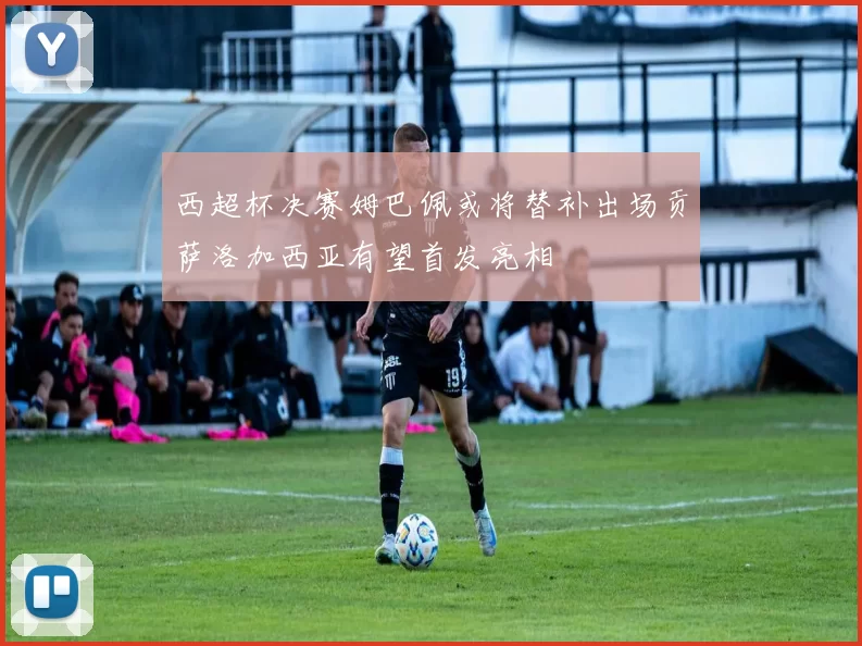 西超杯决赛姆巴佩或将替补出场贡萨洛加西亚有望首发亮相
