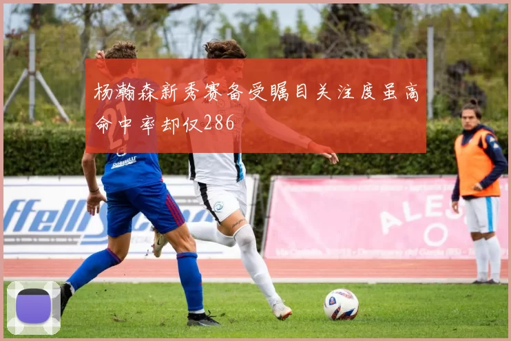 杨瀚森新秀赛备受瞩目关注度虽高命中率却仅286