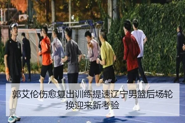 郭艾伦伤愈复出训练提速辽宁男篮后场轮换迎来新考验